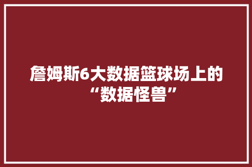 詹姆斯6大数据篮球场上的“数据怪兽”