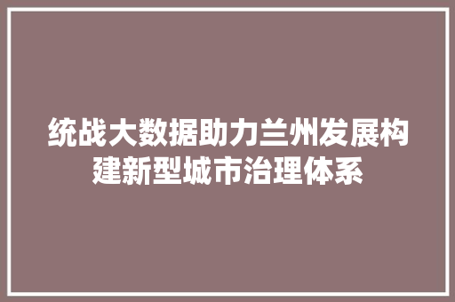 统战大数据助力兰州发展构建新型城市治理体系