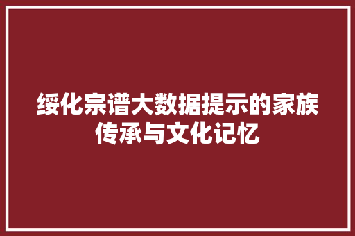绥化宗谱大数据提示的家族传承与文化记忆