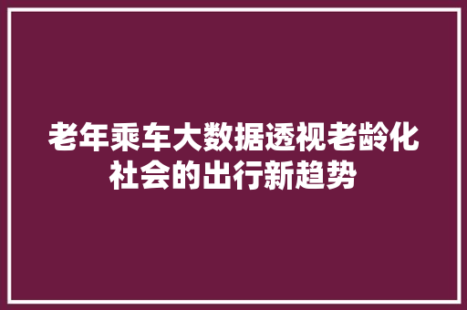 老年乘车大数据透视老龄化社会的出行新趋势