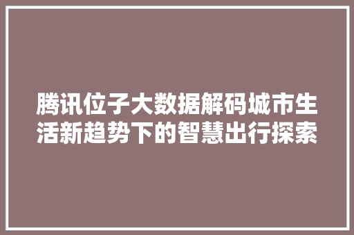 腾讯位子大数据解码城市生活新趋势下的智慧出行探索