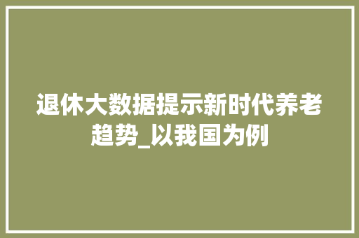 退休大数据提示新时代养老趋势_以我国为例