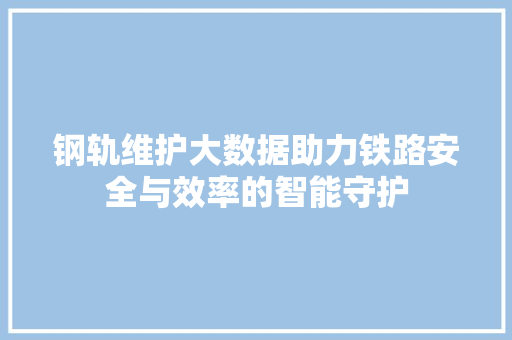 钢轨维护大数据助力铁路安全与效率的智能守护