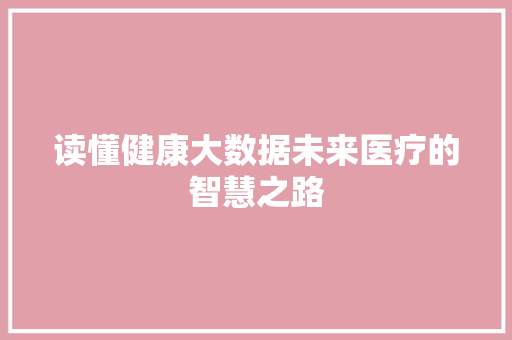 读懂健康大数据未来医疗的智慧之路