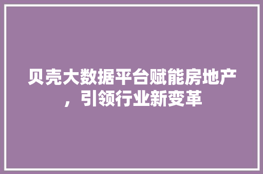 贝壳大数据平台赋能房地产，引领行业新变革