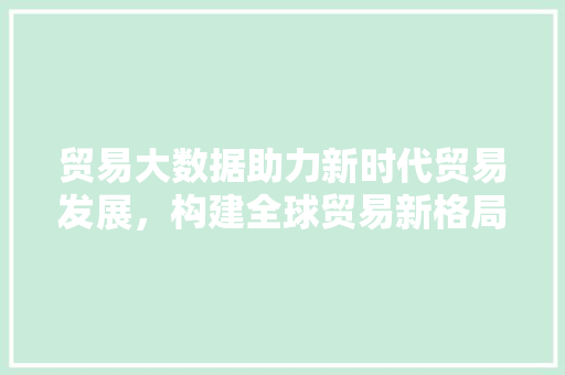 贸易大数据助力新时代贸易发展，构建全球贸易新格局