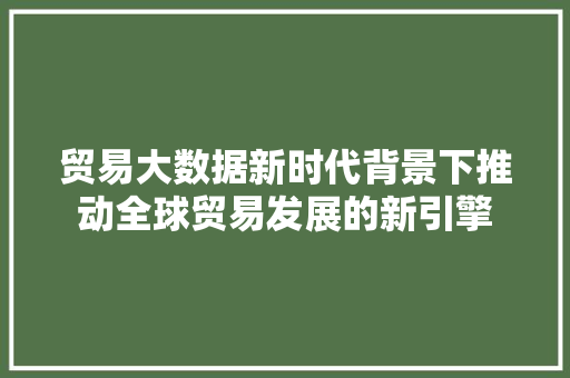 贸易大数据新时代背景下推动全球贸易发展的新引擎