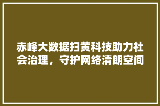 赤峰大数据扫黄科技助力社会治理，守护网络清朗空间