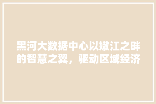 黑河大数据中心以嫩江之畔的智慧之翼，驱动区域经济腾飞 友链在线