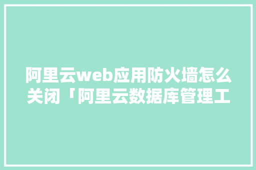 阿里云web应用防火墙怎么关闭「阿里云数据库管理工具」
