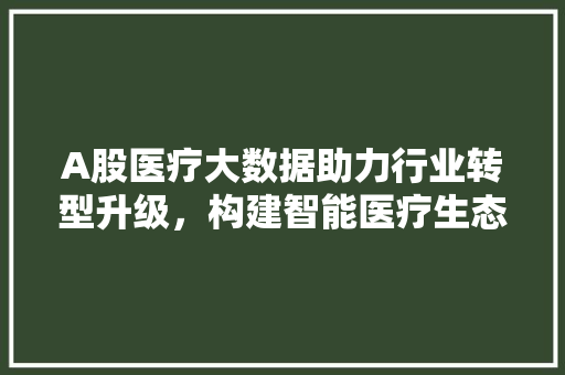 A股医疗大数据助力行业转型升级，构建智能医疗生态圈
