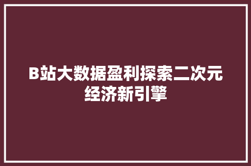 B站大数据盈利探索二次元经济新引擎
