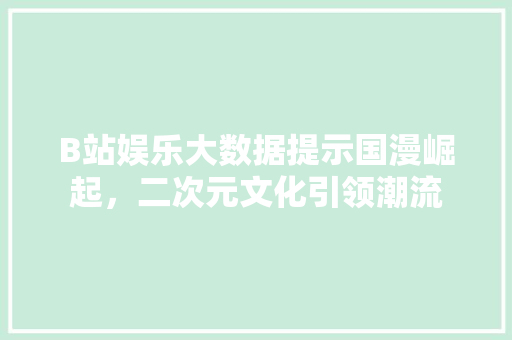 B站娱乐大数据提示国漫崛起，二次元文化引领潮流