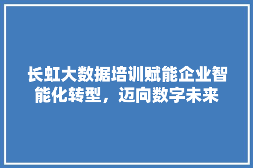 长虹大数据培训赋能企业智能化转型，迈向数字未来