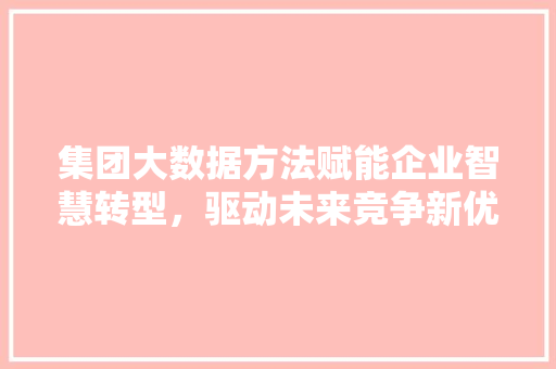 集团大数据方法赋能企业智慧转型，驱动未来竞争新优势