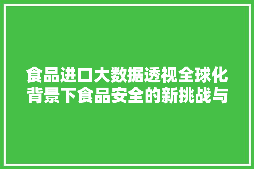 食品进口大数据透视全球化背景下食品安全的新挑战与机遇