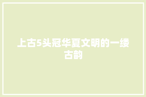 上古5头冠华夏文明的一缕古韵