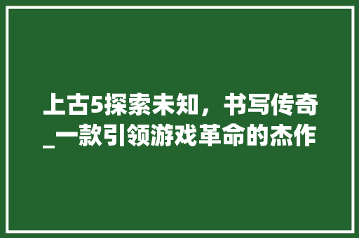 上古5探索未知，书写传奇_一款引领游戏革命的杰作