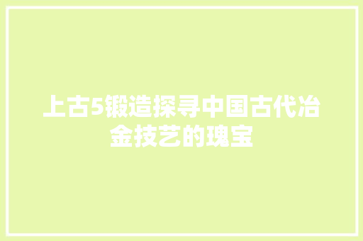 上古5锻造探寻中国古代冶金技艺的瑰宝