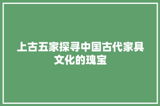 上古五家探寻中国古代家具文化的瑰宝