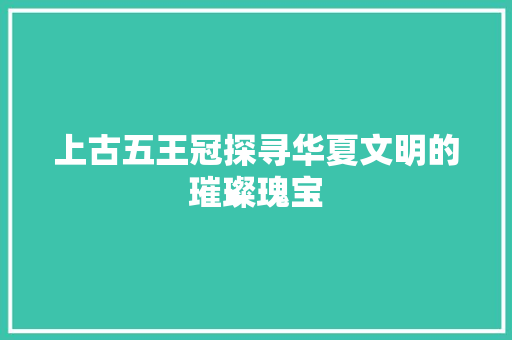 上古五王冠探寻华夏文明的璀璨瑰宝