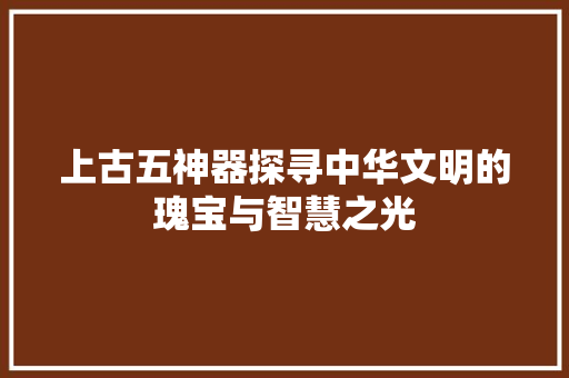 上古五神器探寻中华文明的瑰宝与智慧之光