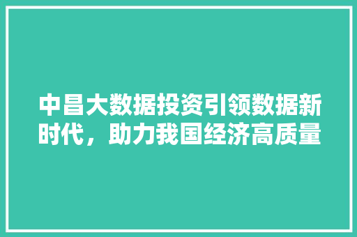 中昌大数据投资引领数据新时代，助力我国经济高质量发展