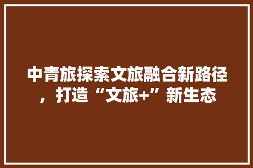 中青旅探索文旅融合新路径，打造“文旅+”新生态