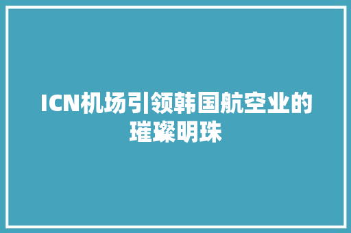 ICN机场引领韩国航空业的璀璨明珠