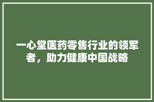一心堂医药零售行业的领军者，助力健康中国战略