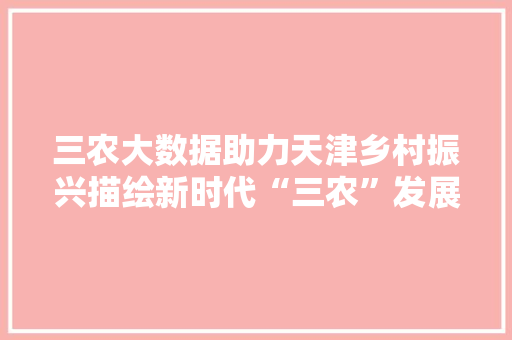 三农大数据助力天津乡村振兴描绘新时代“三农”发展新蓝图