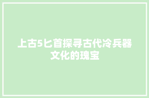 上古5匕首探寻古代冷兵器文化的瑰宝