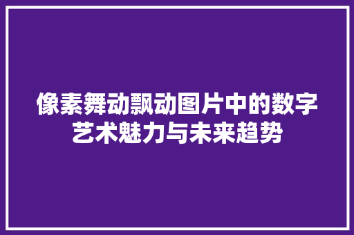 像素舞动飘动图片中的数字艺术魅力与未来趋势