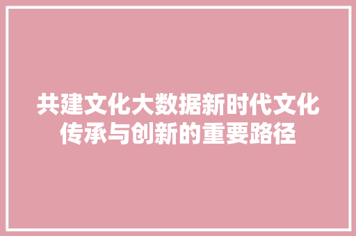 共建文化大数据新时代文化传承与创新的重要路径
