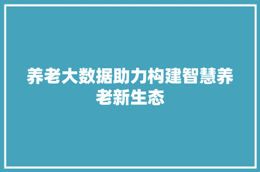 养老大数据助力构建智慧养老新生态