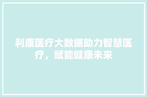利康医疗大数据助力智慧医疗，赋能健康未来
