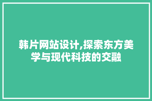 韩片网站设计,探索东方美学与现代科技的交融