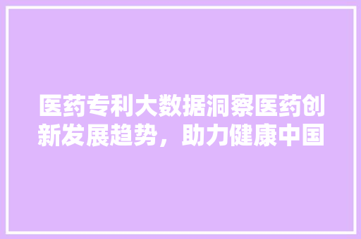 医药专利大数据洞察医药创新发展趋势，助力健康中国建设