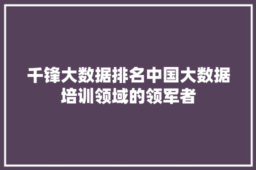 千锋大数据排名中国大数据培训领域的领军者 Web前端