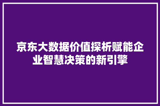 京东大数据价值探析赋能企业智慧决策的新引擎