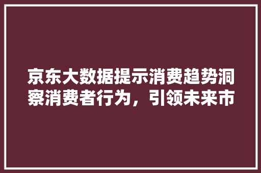 京东大数据提示消费趋势洞察消费者行为，引领未来市场风向标