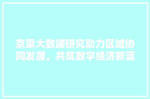京蒙大数据研究助力区域协同发展，共筑数字经济新蓝图