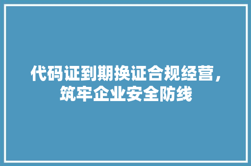 代码证到期换证合规经营，筑牢企业安全防线