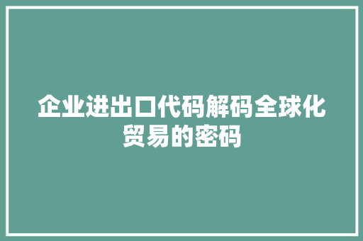 企业进出口代码解码全球化贸易的密码