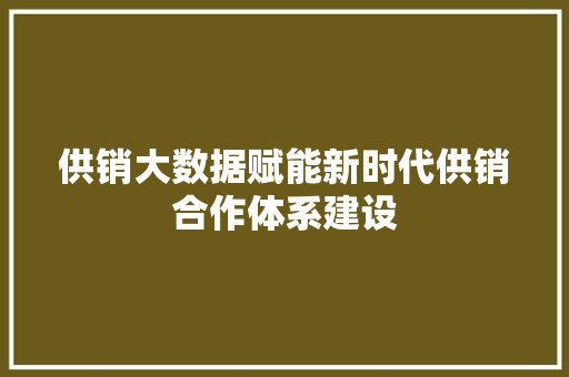 供销大数据赋能新时代供销合作体系建设