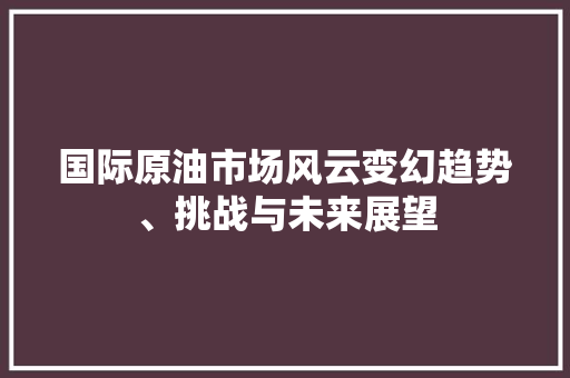 国际原油市场风云变幻趋势、挑战与未来展望