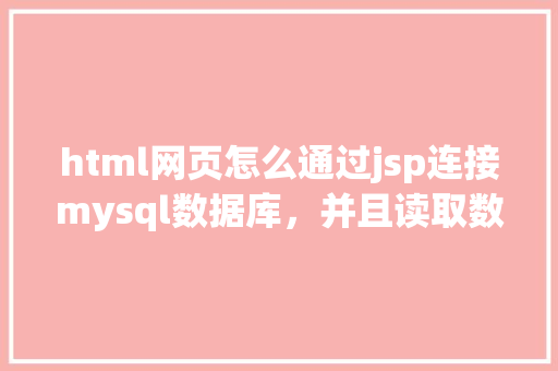 html网页怎么通过jsp连接mysql数据库，并且读取数据库中得数据，和写入数据「web获取数据库数据信息」 Web前端