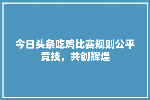 今日头条吃鸡比赛规则公平竞技，共创辉煌 建站教程