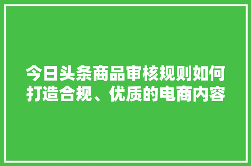 今日头条商品审核规则如何打造合规、优质的电商内容