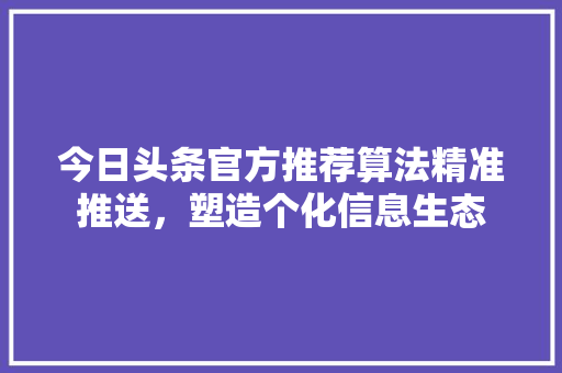 今日头条官方推荐算法精准推送，塑造个化信息生态